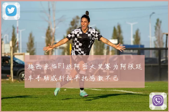 梅西亲临F1迈阿密大奖赛为阿根廷车手助威科拉平托感激不已