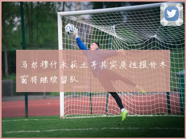 马尔穆什未获土耳其实质性报价冬窗将继续留队