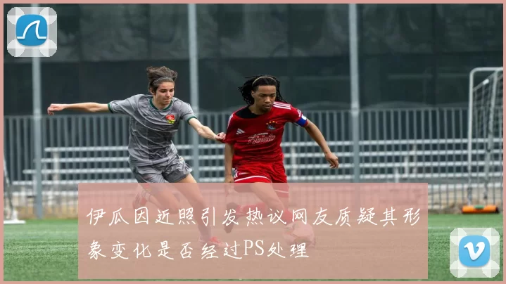 伊瓜因近照引发热议网友质疑其形象变化是否经过PS处理