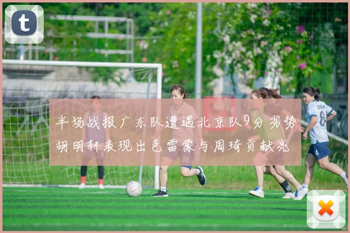半场战报广东队遭遇北京队9分劣势胡明轩表现出色雷蒙与周琦贡献亮眼数据