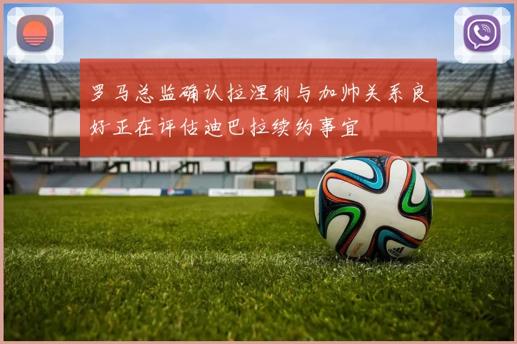 罗马总监确认拉涅利与加帅关系良好正在评估迪巴拉续约事宜