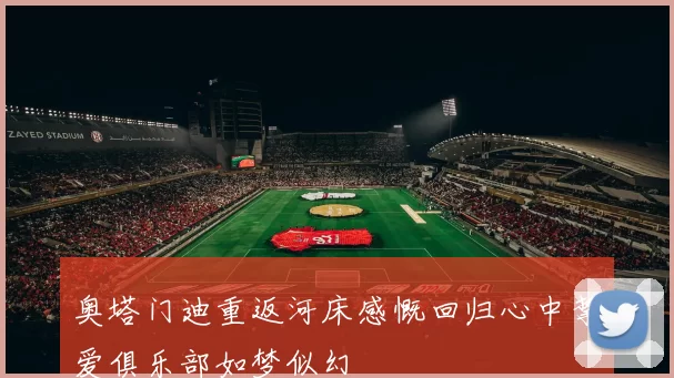 奥塔门迪重返河床感慨回归心中挚爱俱乐部如梦似幻