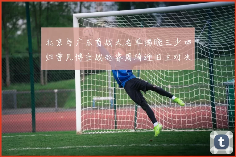 北京与广东首战大名单揭晓三少回归曾凡博出战赵睿周琦迎旧主对决