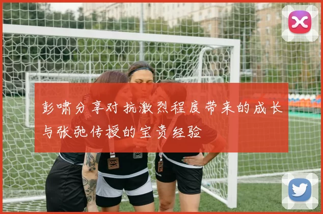 彭啸分享对抗激烈程度带来的成长与张弛传授的宝贵经验