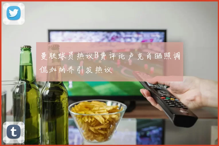曼联球员热议B费评论卢克肖晒照调侃加纳乔引发热议