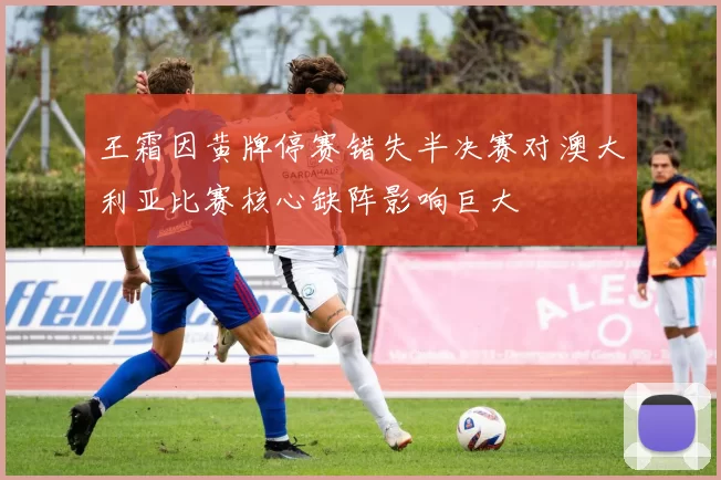 王霜因黄牌停赛错失半决赛对澳大利亚比赛核心缺阵影响巨大