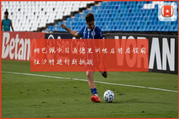 姆巴佩今日马德里训练后将启程前往沙特进行新挑战
