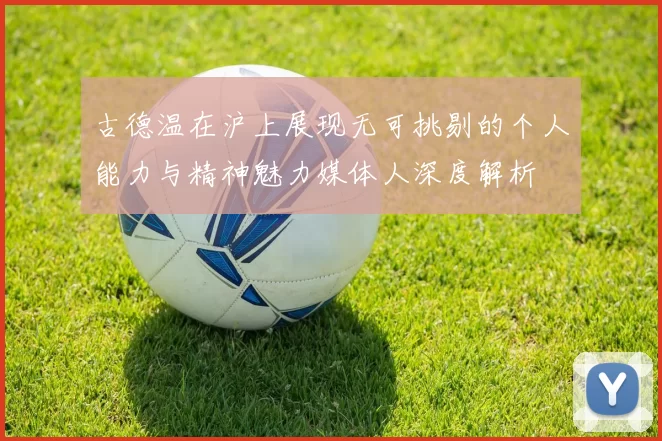 古德温在沪上展现无可挑剔的个人能力与精神魅力媒体人深度解析